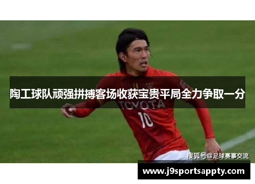 陶工球队顽强拼搏客场收获宝贵平局全力争取一分