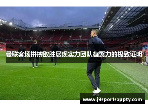曼联客场拼搏取胜展现实力团队凝聚力的极致证明