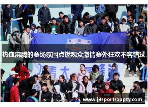 热血沸腾的赛场氛围点燃观众激情赛外狂欢不容错过