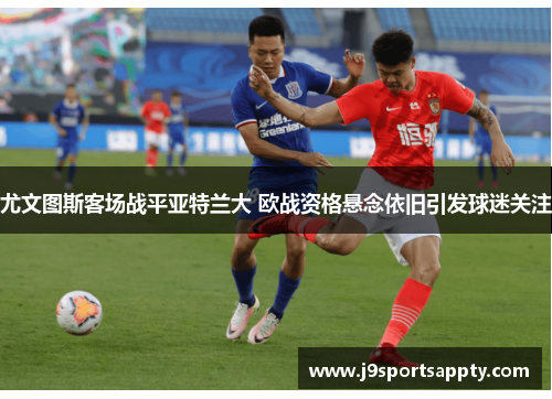 尤文图斯客场战平亚特兰大 欧战资格悬念依旧引发球迷关注