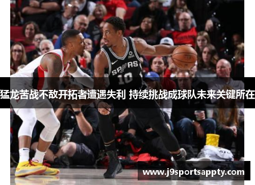 猛龙苦战不敌开拓者遭遇失利 持续挑战成球队未来关键所在